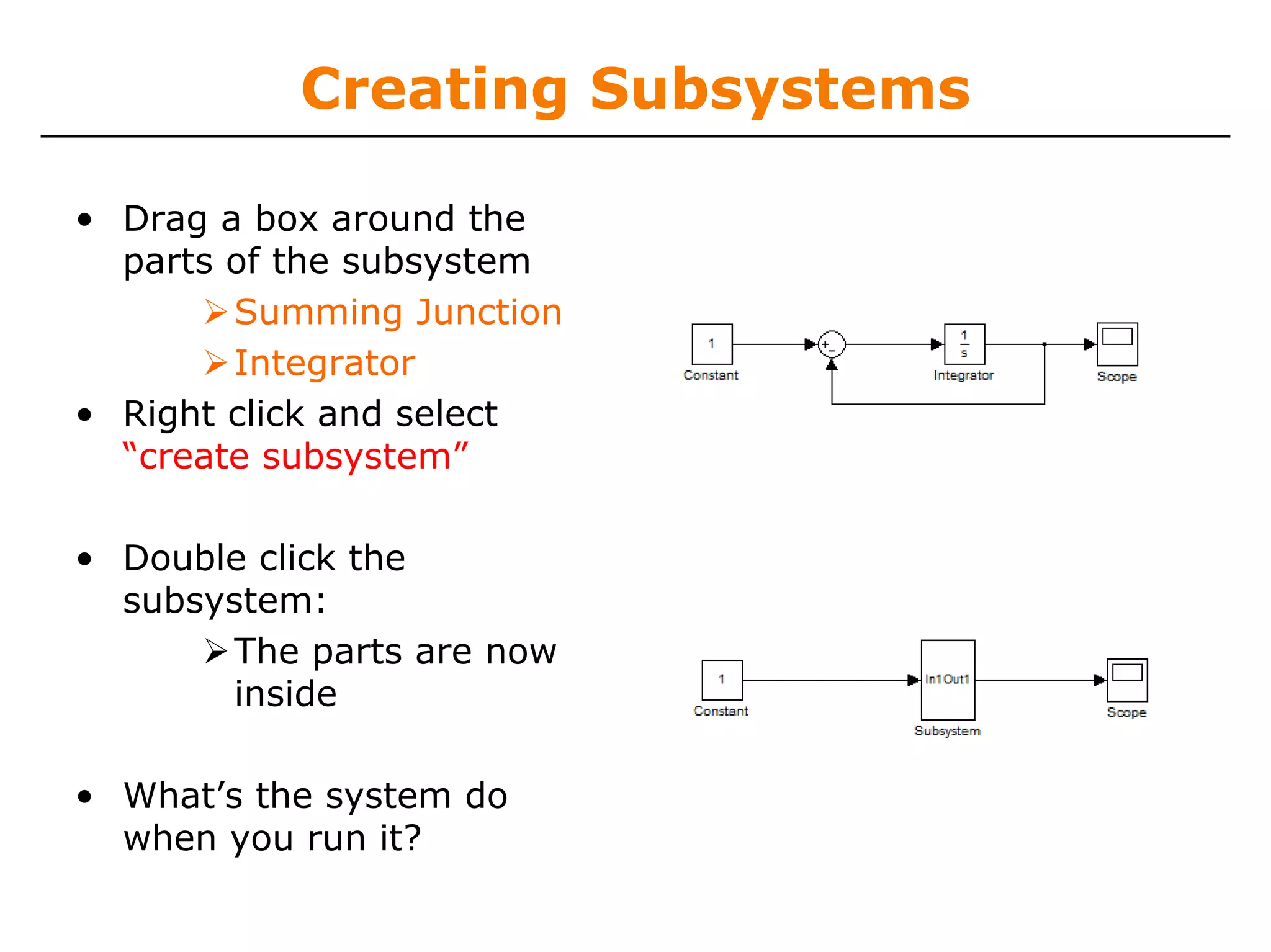 Creating Subsystems

• Drag a box around the
  parts of the subsystem
        Summing Junction
        Integrator
• Right click and select
  “create subsystem”

• Double click the
  subsystem:
       The parts are now
       inside

• What’s the system do
  when you run it?
 