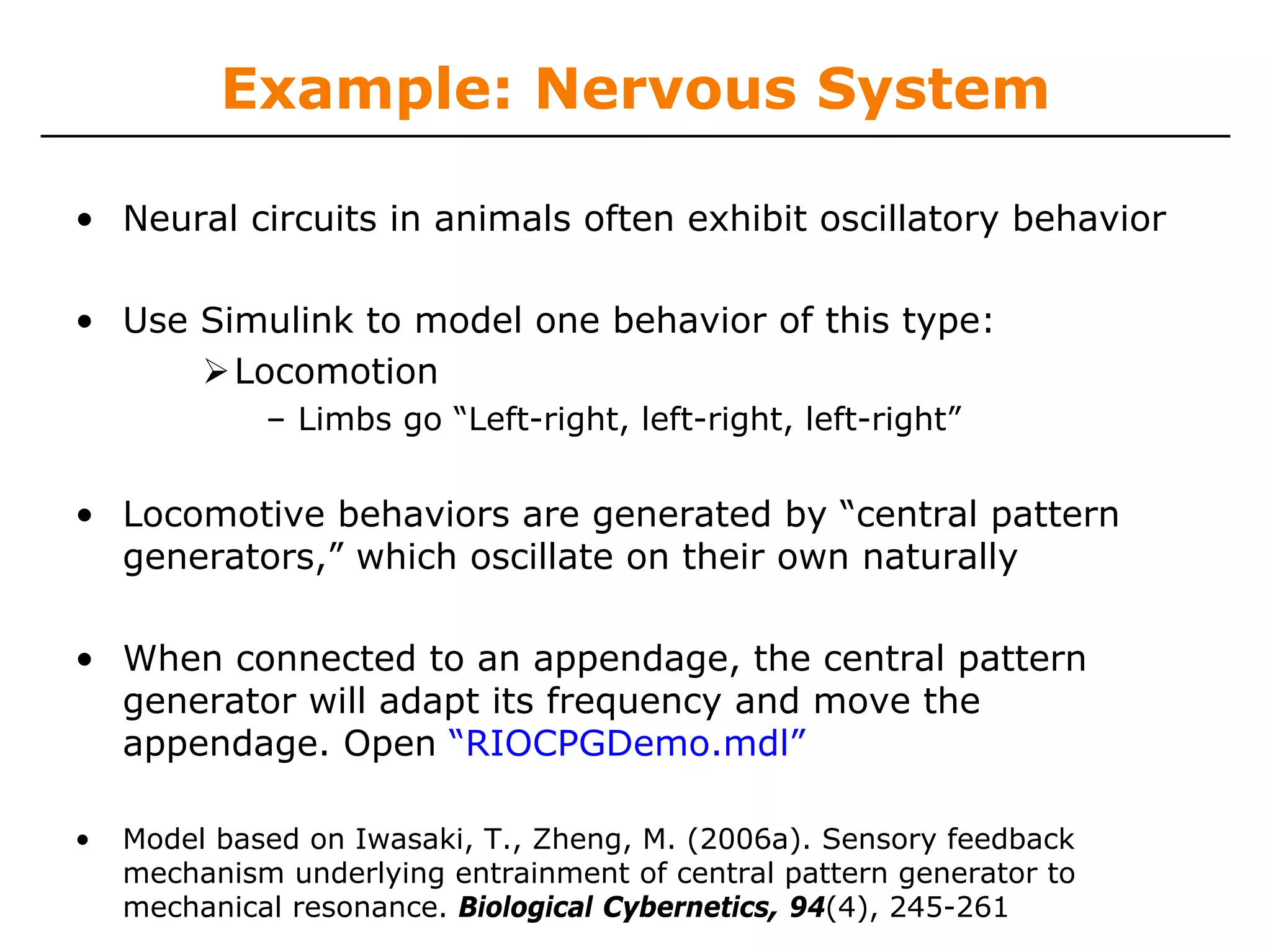 Example: Nervous System

• Neural circuits in animals often exhibit oscillatory behavior

• Use Simulink to model one behavior of this type:
        Locomotion
             – Limbs go “Left-right, left-right, left-right”


• Locomotive behaviors are generated by “central pattern
  generators,” which oscillate on their own naturally

• When connected to an appendage, the central pattern
  generator will adapt its frequency and move the
  appendage. Open “RIOCPGDemo.mdl”

•   Model based on Iwasaki, T., Zheng, M. (2006a). Sensory feedback
    mechanism underlying entrainment of central pattern generator to
    mechanical resonance. Biological Cybernetics, 94(4), 245-261
 