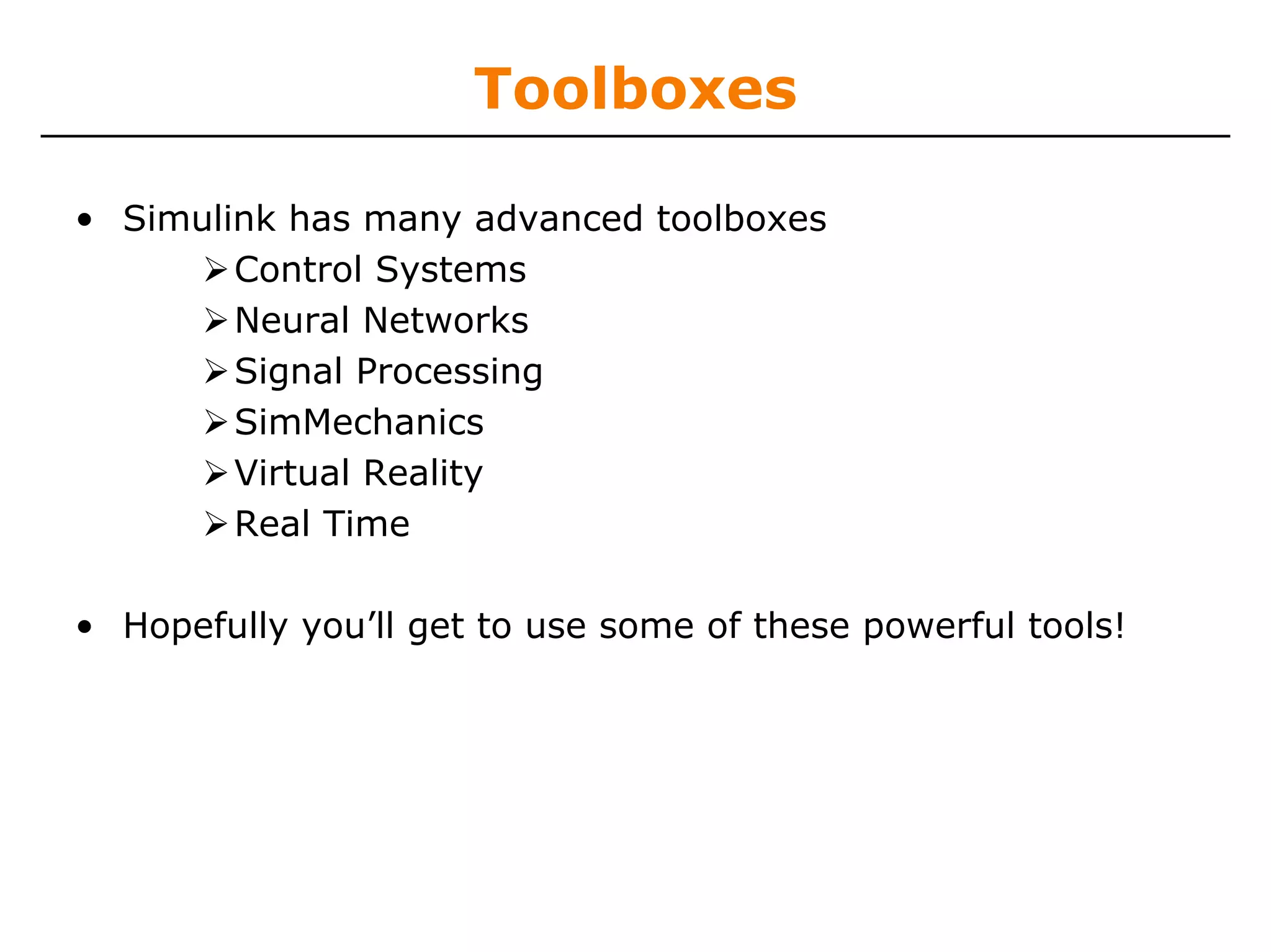 Toolboxes

• Simulink has many advanced toolboxes
        Control Systems
        Neural Networks
        Signal Processing
        SimMechanics
        Virtual Reality
        Real Time

• Hopefully you’ll get to use some of these powerful tools!
 