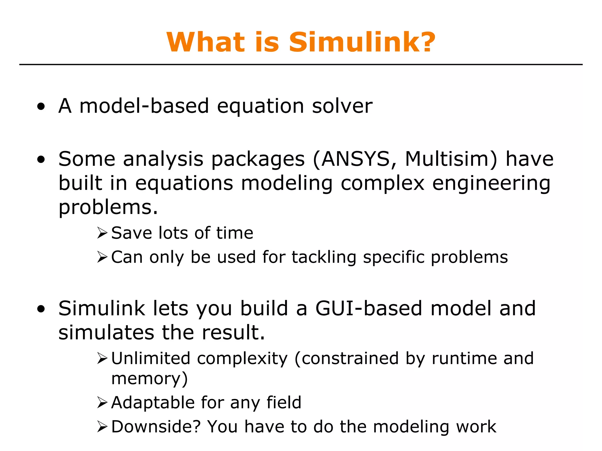 What is Simulink?

• A model-based equation solver

• Some analysis packages (ANSYS, Multisim) have
  built in equations modeling complex engineering
  problems.
       Save lots of time
       Can only be used for tackling specific problems


• Simulink lets you build a GUI-based model and
  simulates the result.
       Unlimited complexity (constrained by runtime and
       memory)
       Adaptable for any field
       Downside? You have to do the modeling work
 