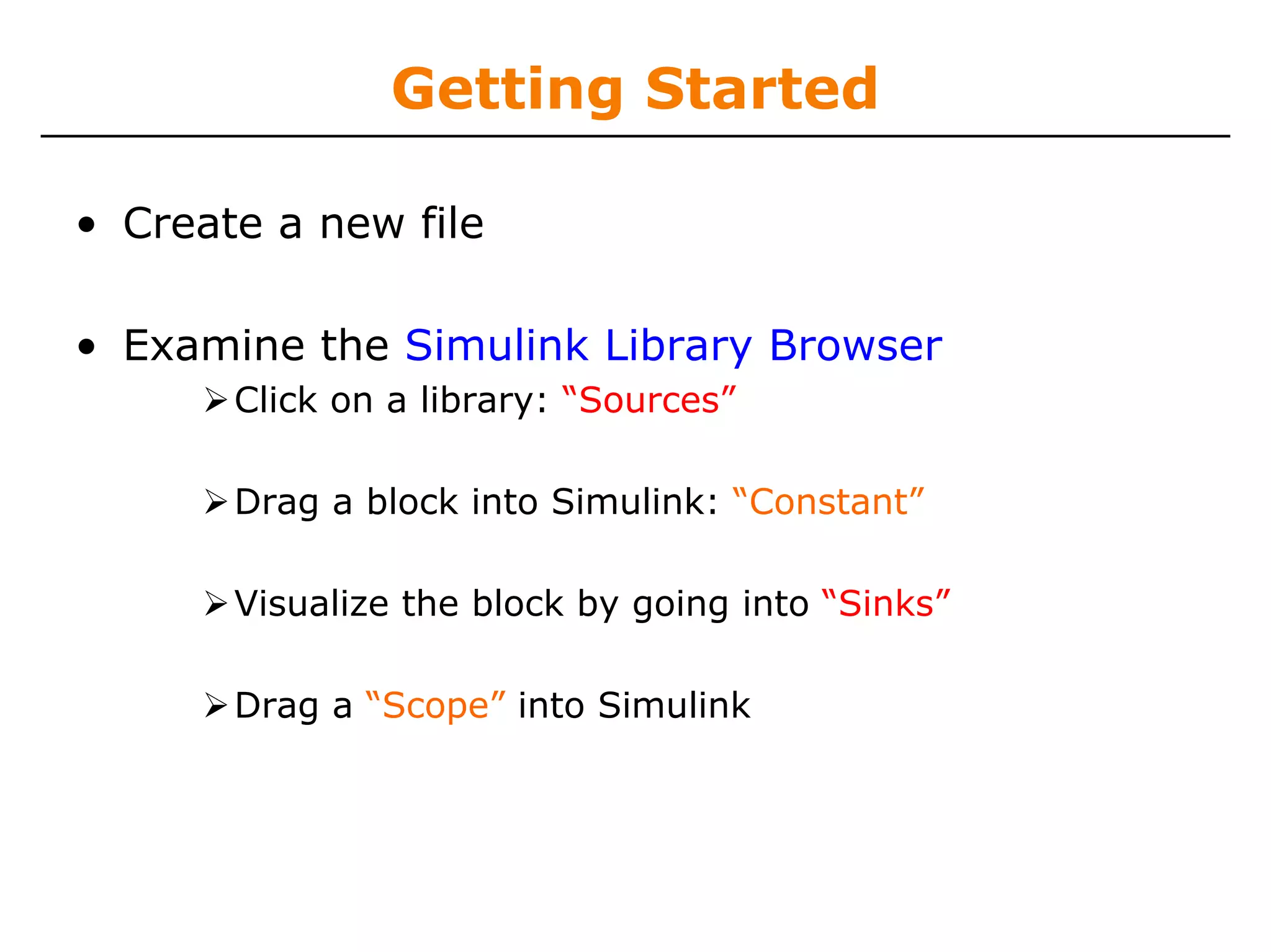 Getting Started

• Create a new file

• Examine the Simulink Library Browser
       Click on a library: “Sources”

       Drag a block into Simulink: “Constant”

       Visualize the block by going into “Sinks”

       Drag a “Scope” into Simulink
 