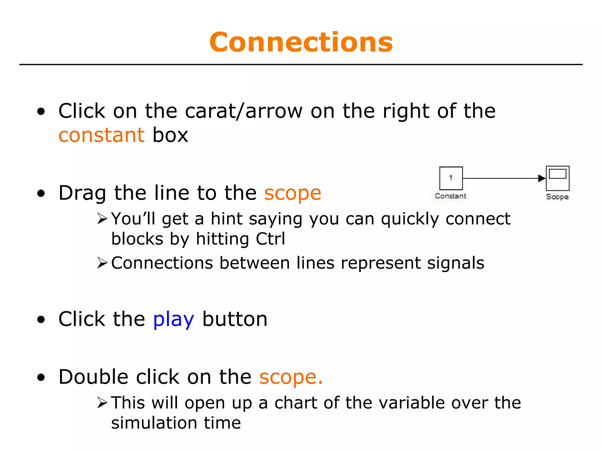 Connections

• Click on the carat/arrow on the right of the
  constant box

• Drag the line to the scope
       You’ll get a hint saying you can quickly connect
       blocks by hitting Ctrl
       Connections between lines represent signals


• Click the play button

• Double click on the scope.
       This will open up a chart of the variable over the
       simulation time
 