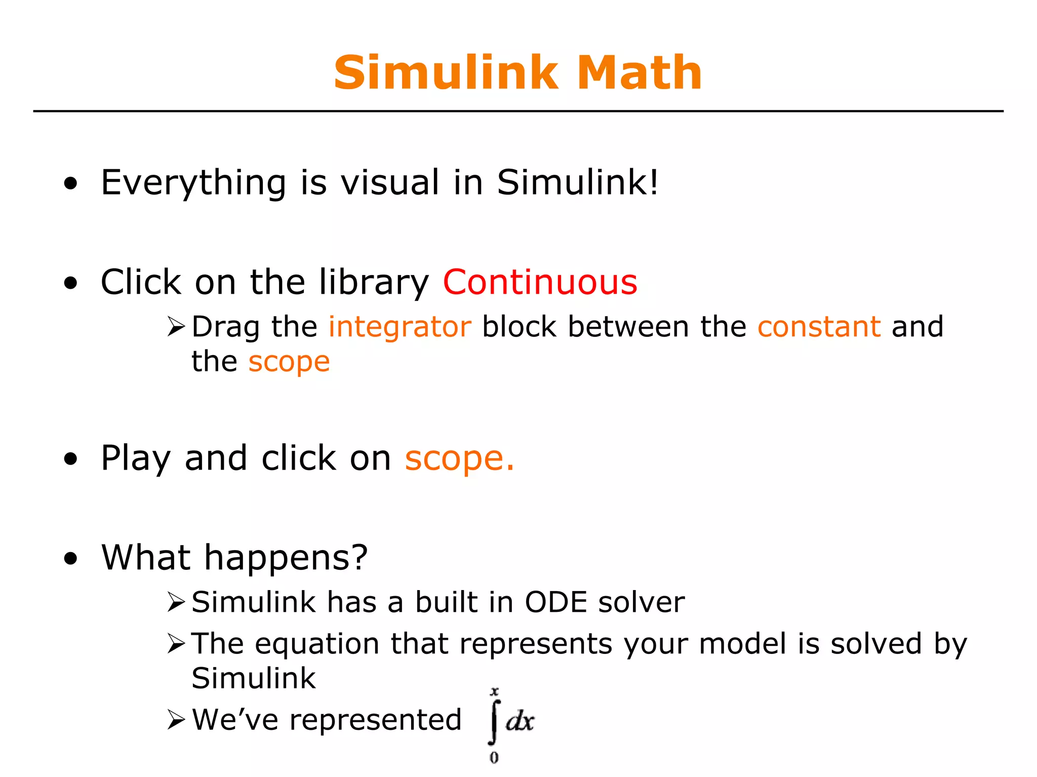 Simulink Math

• Everything is visual in Simulink!

• Click on the library Continuous
       Drag the integrator block between the constant and
       the scope


• Play and click on scope.

• What happens?
       Simulink has a built in ODE solver
       The equation that represents your model is solved by
       Simulink
       We’ve represented
 