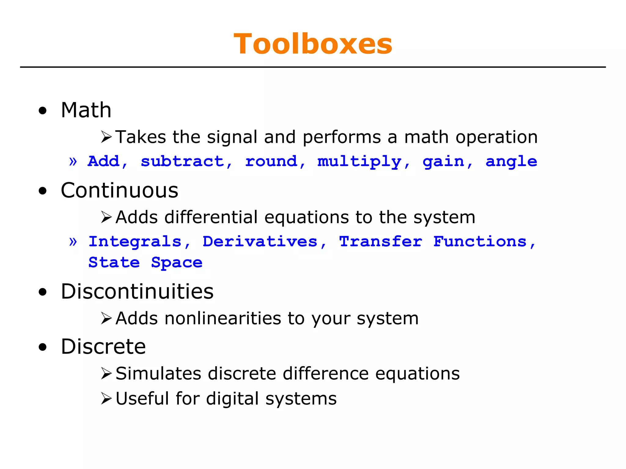 Toolboxes

• Math
        Takes the signal and performs a math operation
   » Add, subtract, round, multiply, gain, angle
• Continuous
        Adds differential equations to the system
   » Integrals, Derivatives, Transfer Functions,
     State Space
• Discontinuities
         Adds nonlinearities to your system
• Discrete
         Simulates discrete difference equations
         Useful for digital systems
 