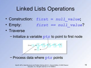 Linked Lists Operations Construction:  first =  null_value ; Empty:  first == null_value ? Traverse Initialize a variable  ptr  to point to first node Process data where  ptr  points Nyhoff, ADTs, Data Structures and Problem Solving with C++, Second Edition, © 2005 Pearson Education, Inc. All rights reserved. 0-13-140909-3  