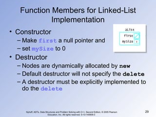 Function Members for Linked-List Implementation Constructor Make  first  a null pointer and  set  mySize  to 0 Destructor Nodes are dynamically allocated by  new Default destructor will not specify the  delete A destructor must be explicitly implemented to do the  delete Nyhoff, ADTs, Data Structures and Problem Solving with C++, Second Edition, © 2005 Pearson Education, Inc. All rights reserved. 0-13-140909-3  0 