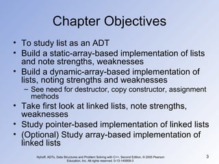 Chapter Objectives To study list as an ADT Build a static-array-based implementation of lists and note strengths, weaknesses Build a dynamic-array-based implementation of lists, noting strengths and weaknesses See need for destructor, copy constructor, assignment methods Take first look at linked lists, note strengths, weaknesses Study pointer-based implementation of linked lists (Optional) Study array-based implementation of linked lists Nyhoff, ADTs, Data Structures and Problem Solving with C++, Second Edition, © 2005 Pearson Education, Inc. All rights reserved. 0-13-140909-3  