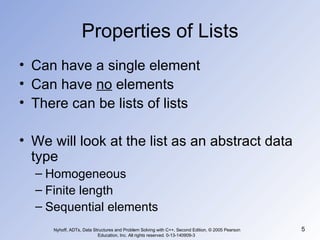 Properties of Lists Can have a single element Can have  no  elements There can be lists of lists We will look at the list as an abstract data type Homogeneous Finite length Sequential elements Nyhoff, ADTs, Data Structures and Problem Solving with C++, Second Edition, © 2005 Pearson Education, Inc. All rights reserved. 0-13-140909-3  