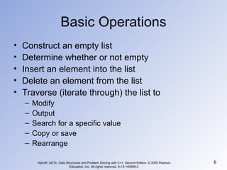 Basic Operations Construct an empty list Determine whether or not empty Insert an element into the list Delete an element from the list Traverse (iterate through) the list to Modify Output Search for a specific value Copy or save Rearrange Nyhoff, ADTs, Data Structures and Problem Solving with C++, Second Edition, © 2005 Pearson Education, Inc. All rights reserved. 0-13-140909-3  