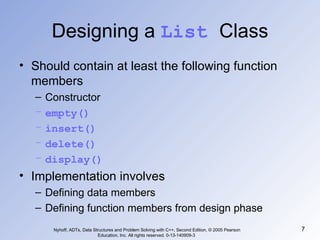 Designing a  List  Class Should contain at least the following function members Constructor empty() insert() delete() display() Implementation involves Defining data members Defining function members from design phase Nyhoff, ADTs, Data Structures and Problem Solving with C++, Second Edition, © 2005 Pearson Education, Inc. All rights reserved. 0-13-140909-3  