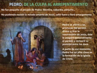 Pedro se aferró a las promesas del perdón divino y, tras la resurrección de Jesús, éste le aseguró personalmente el perdón y restauró su posición entre los doce. A partir de ese momento, Pedro fue un pilar clave en la formación de la Iglesia de Cristo. No fue pequeño el pecado de Pedro: Mentira, cobardía, perjurio… No pudiendo resistir la mirada amante de Jesús, salió fuera y lloró amargamente. PEDRO: DE LA CULPA AL ARREPENTIMIENTO 