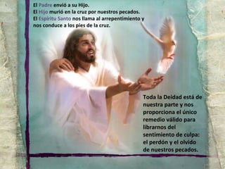 Toda la Deidad está de nuestra parte y nos proporciona el único remedio válido para librarnos del sentimiento de culpa: el perdón y el olvido de nuestros pecados. El  Padre  envió a su Hijo. El  Hijo  murió en la cruz por nuestros pecados. El  Espíritu Santo  nos llama al arrepentimiento y nos conduce a los pies de la cruz. 