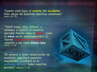 “ El volverá a tener misericordia de nosotros; sepultará nuestras iniquidades, y echará en lo  profundo del mar  todos nuestros pecados”  (Miqueas, 7: 19) “ Venid luego, dice Jehová, y estemos a cuenta: si vuestros pecados fueren como la  grana , como la  nieve  serán emblanquecidos; si fueren  rojos como el carmesí , vendrán a ser como  blanca lana ”  (Isaías, 1: 18) “ Cuanto está lejos el  oriente  del  occidente , Hizo alejar de nosotros nuestras rebeliones”  (Salmo 103: 12) 