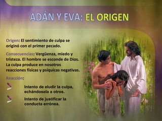 Origen : El sentimiento de culpa se originó con el primer pecado. Consecuencias : Vergüenza, miedo y tristeza. El hombre se esconde de Dios. La culpa produce en nosotros reacciones físicas y psíquicas negativas. Reacción : Intento de eludir la culpa, echándosela a otros. Intento de justificar la conducta errónea. ADÁN Y EVA: EL ORIGEN 