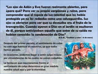 Después del primer pecado, el sentimiento de culpa ha sido algo habitual en nosotros, ya que todos hemos pecado. En ocasiones, podemos llegar a sentir culpa incluso por circunstancias de las cuales no somos culpables. La forma en que reaccionemos frente al sentimiento de culpa determina en gran medida nuestra salud aquí y por la eternidad. “ Los ojos de Adán y Eva fueron realmente abiertos, pero ¿para qué? Para ver su propia vergüenza y ruina, para comprender que el ropaje de luz celestial que los había protegido ya no los rodeaba como una salvaguardia. Sus ojos se abrieron para ver que su desnudez era el fruto de la transgresión. Cuando oyeron a Dios en el jardín se ocultaron de él, porque anticipaban aquello que antes de su caída no habían conocido: la condenación de Dios” (E.G.W., “Conflicto y valor”, 14 de enero) 
