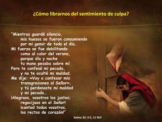 ¿Cómo librarnos del sentimiento de culpa? “ Mientras guardé silencio,  mis huesos se fueron consumiendo  por mi gemir de todo el día.  Mi fuerza se fue debilitando  como al calor del verano,  porque día y noche  tu mano pesaba sobre mí Pero te confesé mi pecado,  y no te oculté mi maldad.  Me dije: «Voy a confesar mis transgresiones al Señor»,  y tú perdonaste mi maldad y mi pecado… ¡Alegraos, vosotros los justos;  regocijaos en el Señor!  ¡cantad todos vosotros,  los rectos de corazón!” Salmo 32: 3-5, 11 NVI 