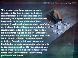 “ Pero Judas no estaba completamente empedernido.  Aun después de haberse comprometido dos veces a traicionar al Salvador, tuvo oportunidad de arrepentirse.  En ocasión de la cena de Pascua, Jesús demostró su divinidad revelando el propósito del traidor.  Incluyó tiernamente a Judas en el servicio hecho a los discípulos.  Pero no fue oída su última súplica de amor.  Entonces el caso de Judas fue decidido, y los pies que Jesús había lavado salieron para consumar la traición… Cuando el juicio se acercaba al final, Judas no pudo ya soportar la tortura de su conciencia culpable.  De repente, una voz ronca cruzó la sala, haciendo estremecer de terror todos los corazones: ¡Es inocente; perdónale, oh, Caifás!...  E.G.W. (El Deseado de todas las gentes, cp. 76, pg. 669-670) 