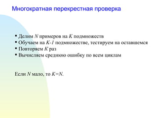 Многократная перекрестная проверка Делим  N   примеров на  K  подмножеств Обучаем на  K-1   подмножестве, тестируем на оставшемся Повторяем  К  раз Вычисляем среднюю ошибку по всем циклам Если  N   мало, то  K=N . 