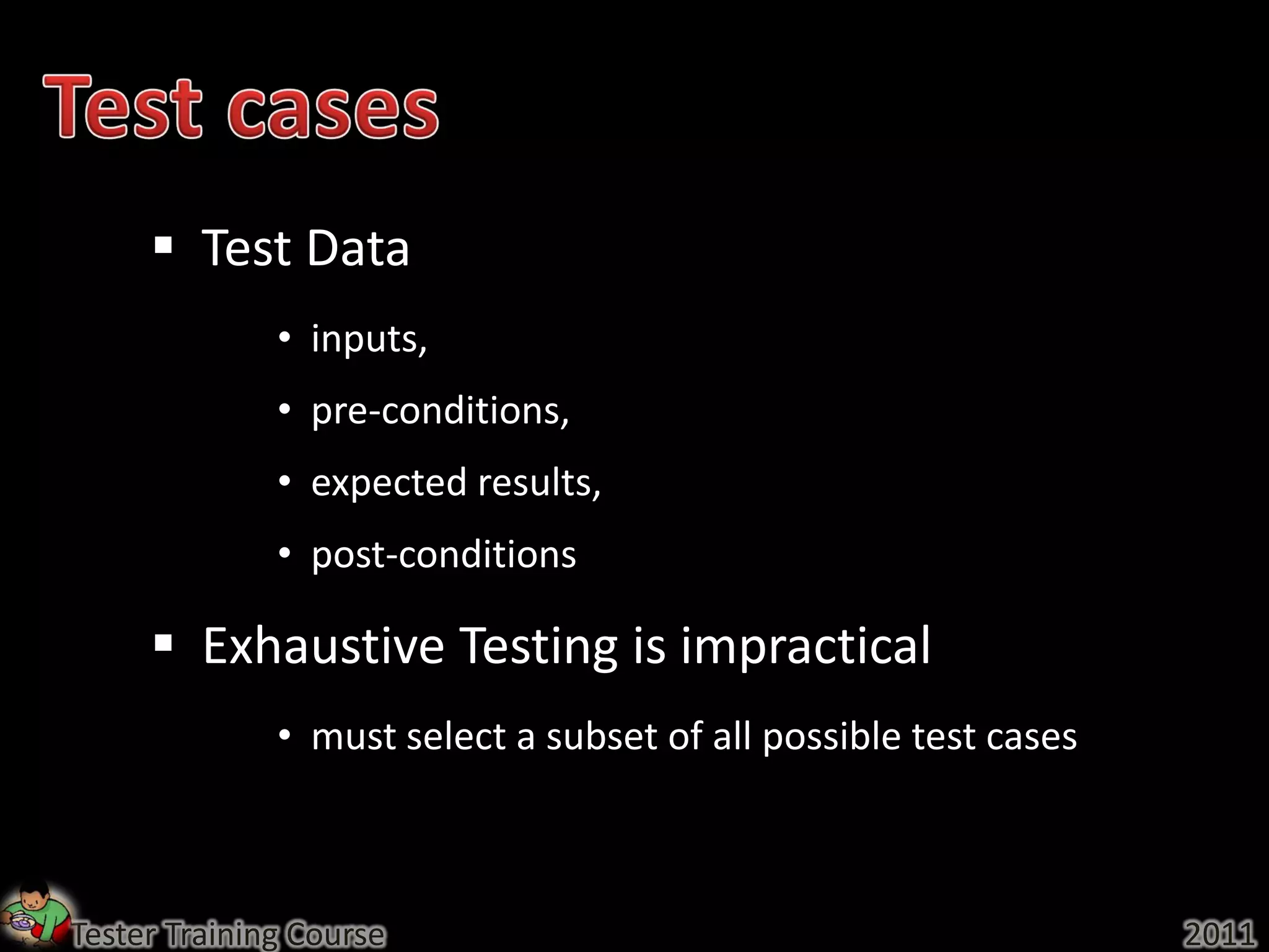  Test Data
              • inputs,
              • pre-conditions,
              • expected results,
              • post-conditions

      Exhaustive Testing is impractical
              • must select a subset of all possible test cases



Tester Training Course                                            2011
 