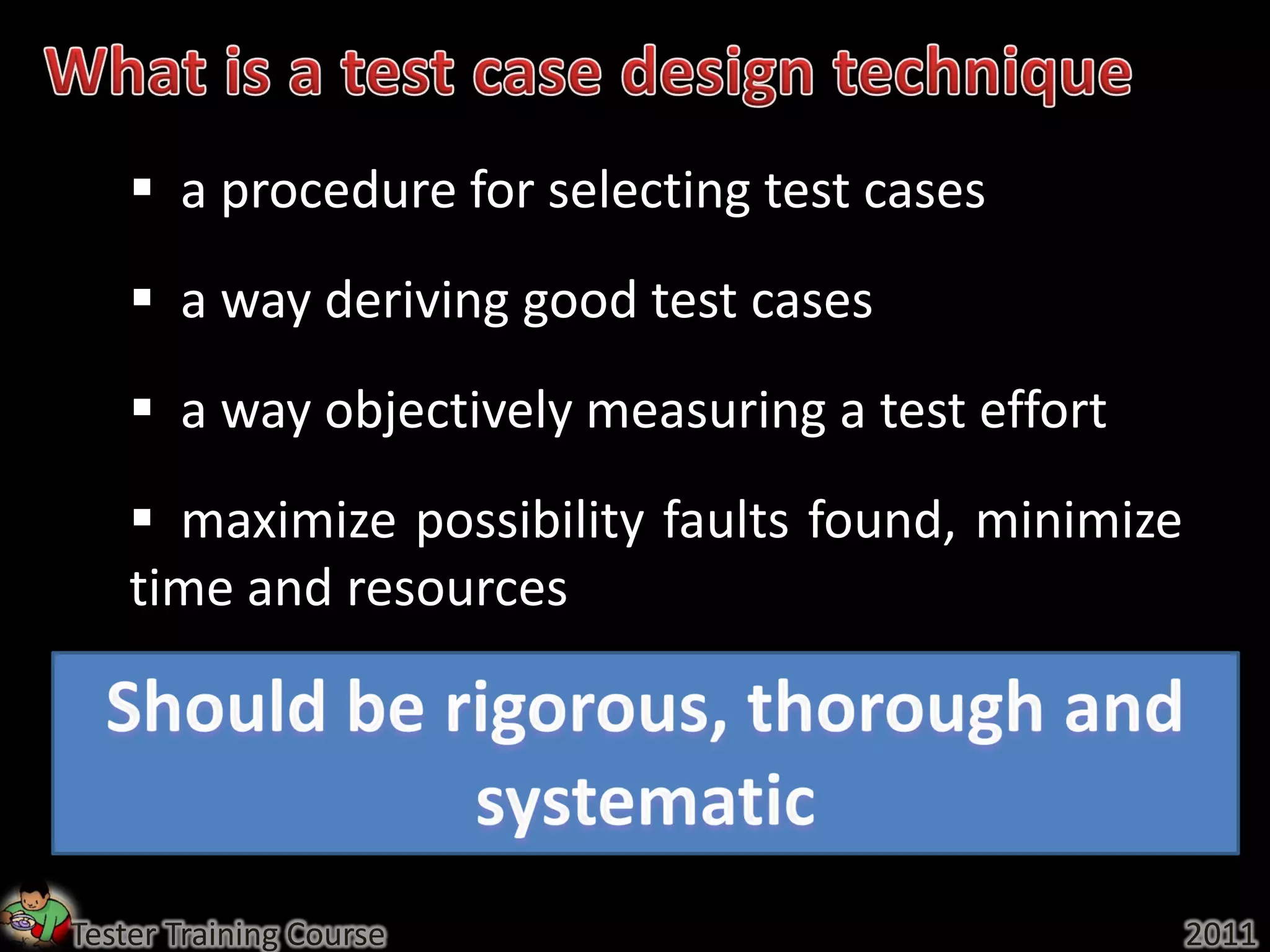  a procedure for selecting test cases
     a way deriving good test cases
     a way objectively measuring a test effort
     maximize possibility faults found, minimize
    time and resources




Tester Training Course                              2011
 