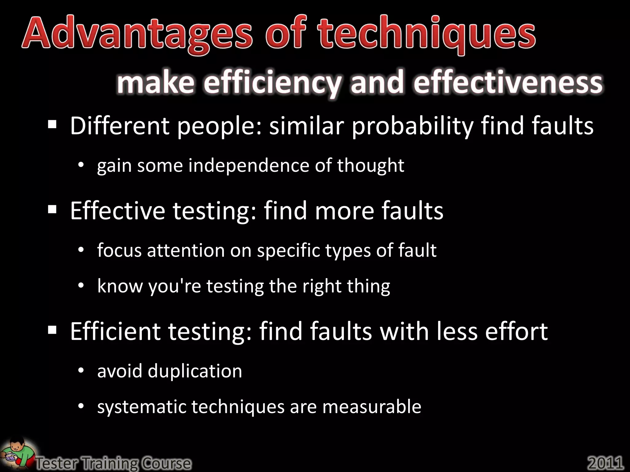  Different people: similar probability find faults
     • gain some independence of thought

  Effective testing: find more faults
     • focus attention on specific types of fault
     • know you're testing the right thing

  Efficient testing: find faults with less effort
     • avoid duplication
     • systematic techniques are measurable

Tester Training Course                               2011
 