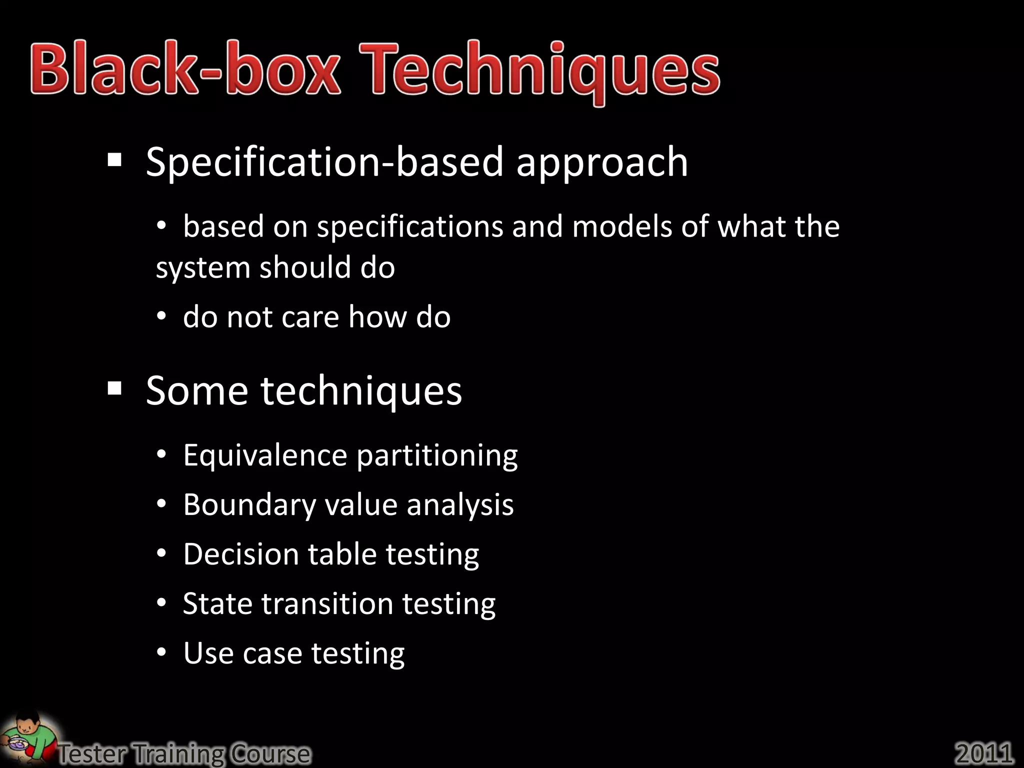  Specification-based approach
        • based on specifications and models of what the
        system should do
        • do not care how do

     Some techniques
        •   Equivalence partitioning
        •   Boundary value analysis
        •   Decision table testing
        •   State transition testing
        •   Use case testing

Tester Training Course                                     2011
 