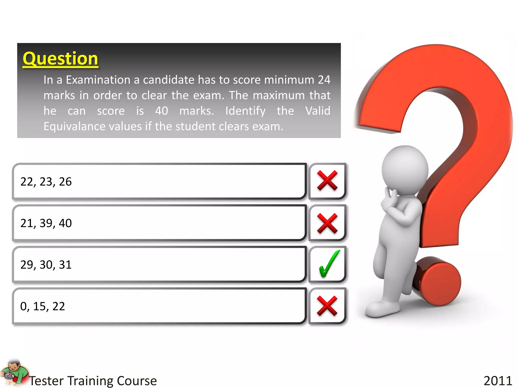 Question
    In a Examination a candidate has to score minimum 24
    marks in order to clear the exam. The maximum that
    he can score is 40 marks. Identify the Valid
    Equivalance values if the student clears exam.



22, 23, 26


21, 39, 40


29, 30, 31


0, 15, 22




 Tester Training Course                                    2011
 