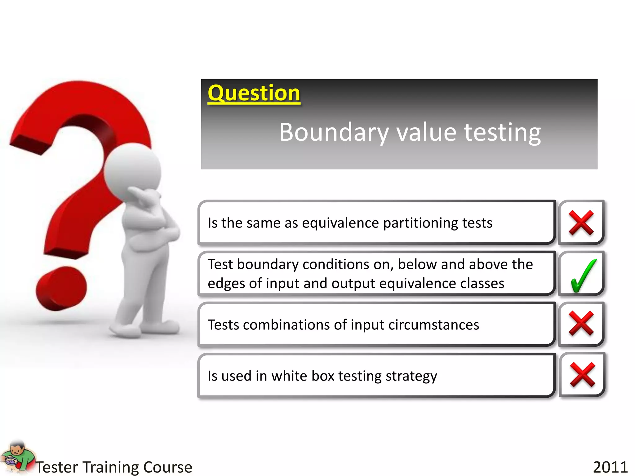 Question
                                    Boundary value testing


                         Is the same as equivalence partitioning tests

                         Test boundary conditions on, below and above the
                         edges of input and output equivalence classes

                         Tests combinations of input circumstances


                         Is used in white box testing strategy




Tester Training Course                                                      2011
 