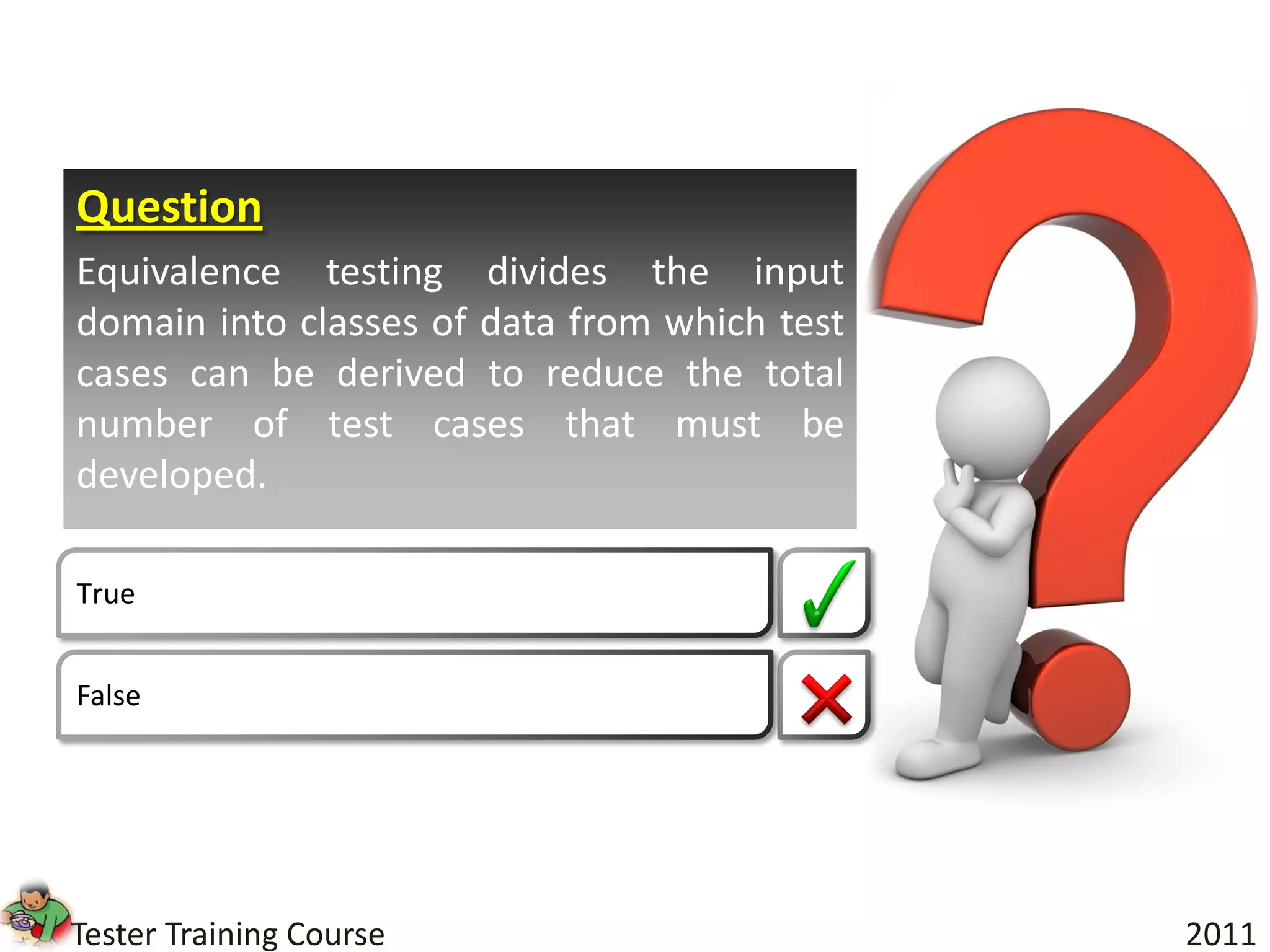 Question
Equivalence testing divides the input
domain into classes of data from which test
cases can be derived to reduce the total
number of test cases that must be
developed.

True


False




Tester Training Course                        2011
 