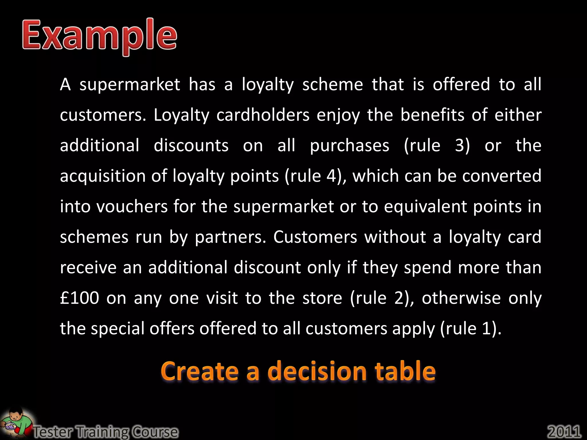 A supermarket has a loyalty scheme that is offered to all
    customers. Loyalty cardholders enjoy the benefits of either
    additional discounts on all purchases (rule 3) or the
    acquisition of loyalty points (rule 4), which can be converted
    into vouchers for the supermarket or to equivalent points in
    schemes run by partners. Customers without a loyalty card
    receive an additional discount only if they spend more than
    £100 on any one visit to the store (rule 2), otherwise only
    the special offers offered to all customers apply (rule 1).




Tester Training Course                                               2011
 