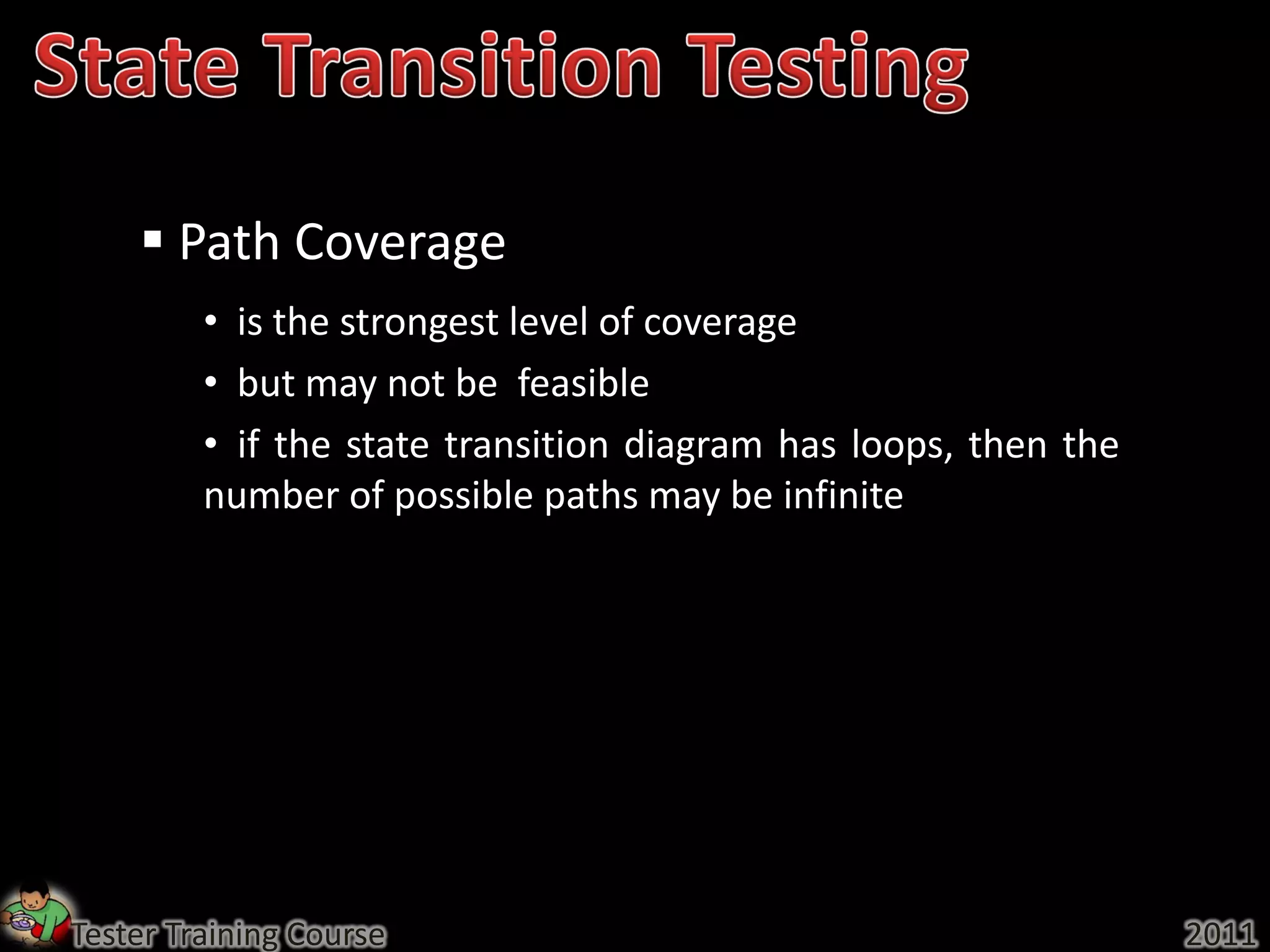  Path Coverage
         • is the strongest level of coverage
         • but may not be feasible
         • if the state transition diagram has loops, then the
         number of possible paths may be infinite




Tester Training Course                                           2011
 