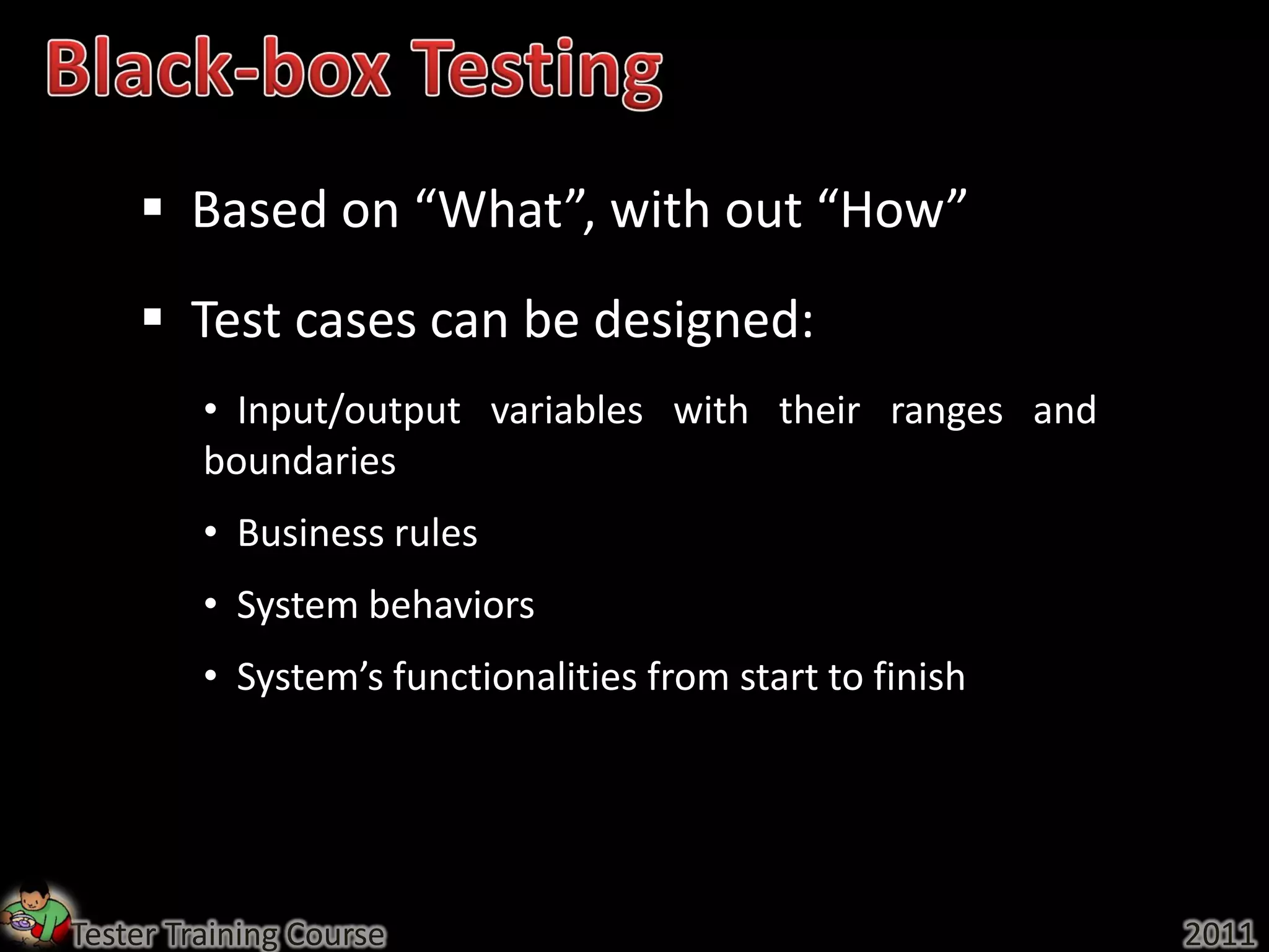  Based on “What”, with out “How”
     Test cases can be designed:
         • Input/output variables with their ranges and
         boundaries
         • Business rules
         • System behaviors
         • System’s functionalities from start to finish




Tester Training Course                                     2011
 