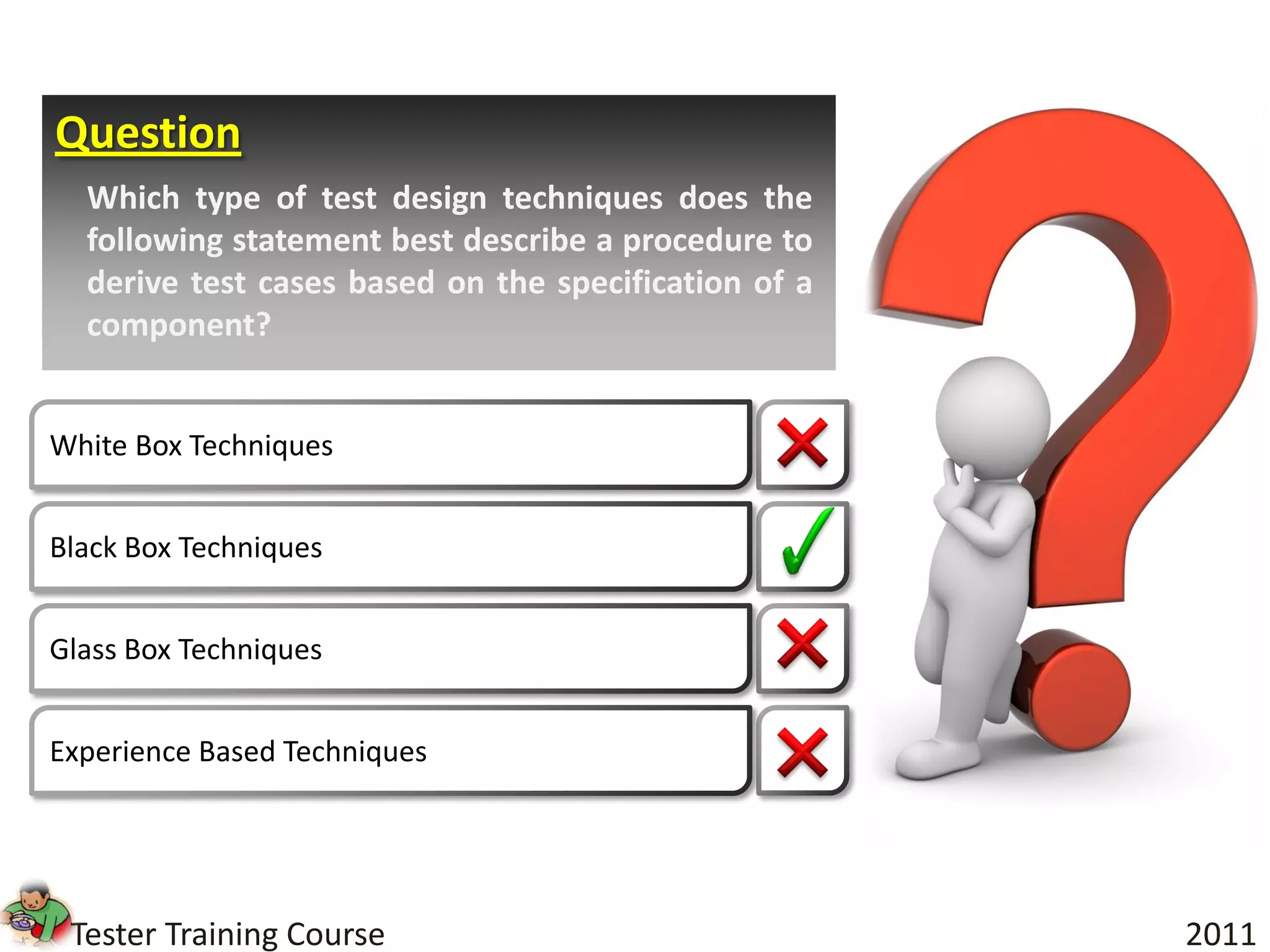 Question
  Which type of test design techniques does the
  following statement best describe a procedure to
  derive test cases based on the specification of a
  component?


White Box Techniques


Black Box Techniques


Glass Box Techniques


Experience Based Techniques




 Tester Training Course                               2011
 