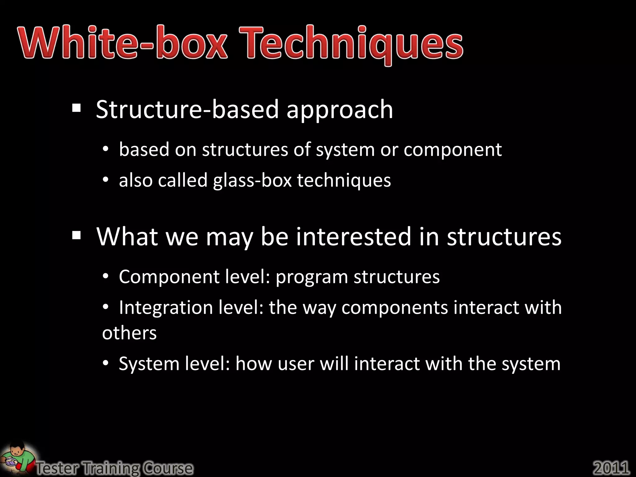  Structure-based approach
         • based on structures of system or component
         • also called glass-box techniques

     What we may be interested in structures
         • Component level: program structures
         • Integration level: the way components interact with
         others
         • System level: how user will interact with the system



Tester Training Course                                            2011
 