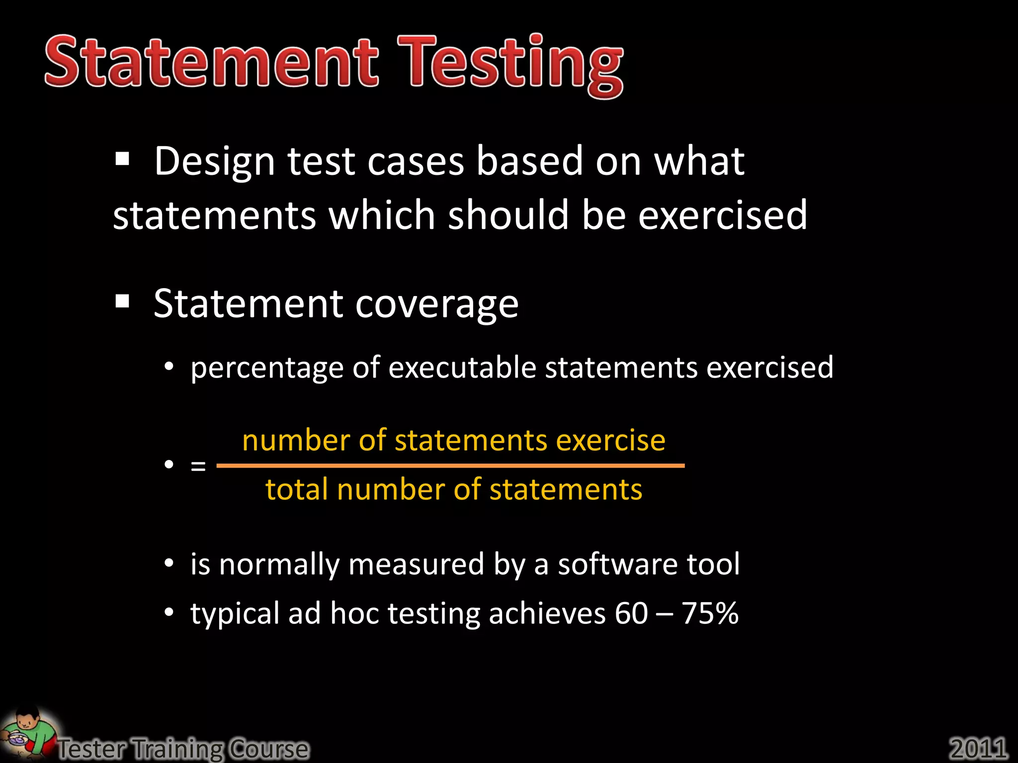  Design test cases based on what
    statements which should be exercised
     Statement coverage
         • percentage of executable statements exercised

                number of statements exercise
         • =
                 total number of statements

         • is normally measured by a software tool
         • typical ad hoc testing achieves 60 – 75%


Tester Training Course                                     2011
 
