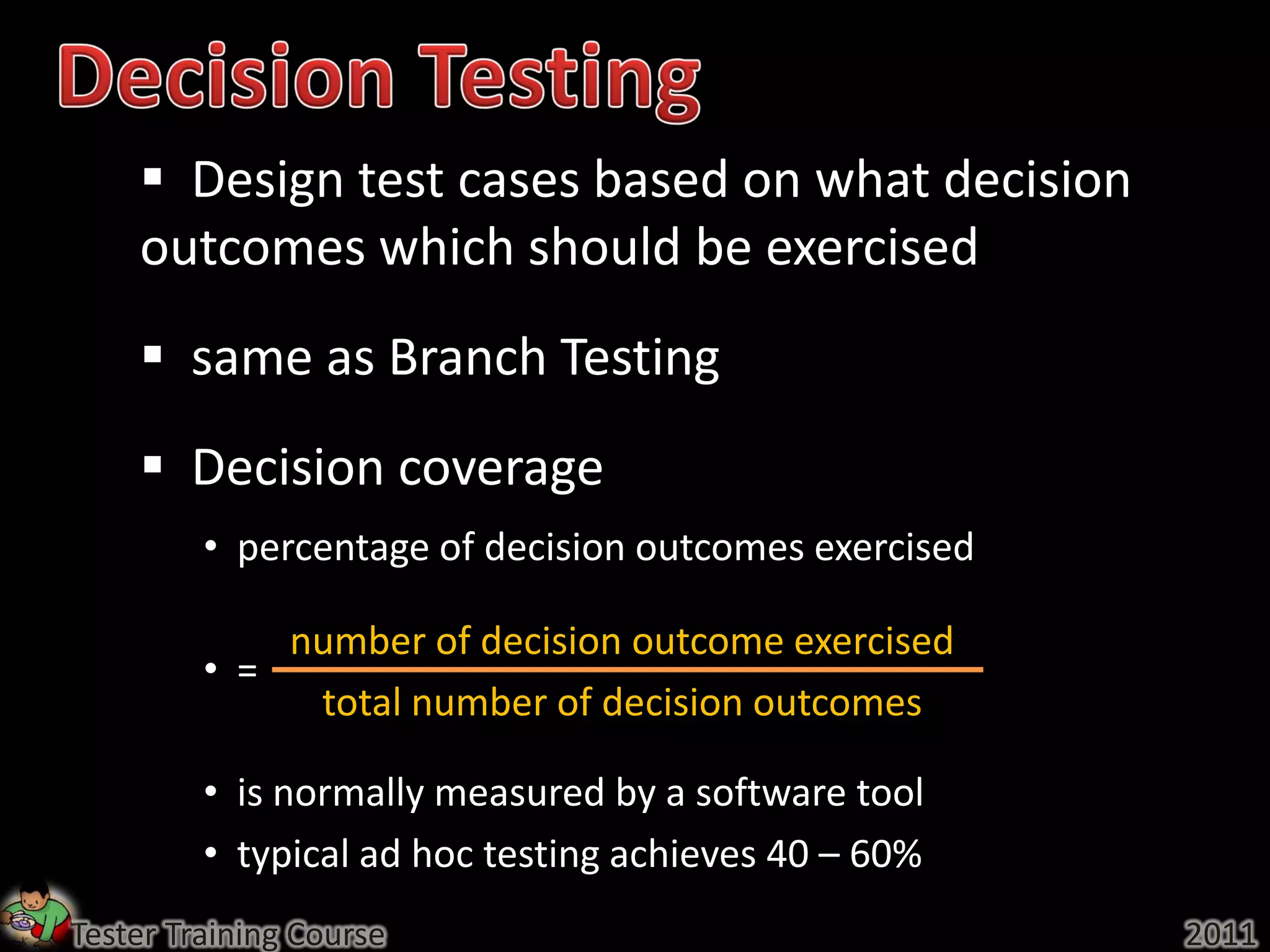  Design test cases based on what decision
    outcomes which should be exercised
     same as Branch Testing
     Decision coverage
         • percentage of decision outcomes exercised

             number of decision outcome exercised
         • =
              total number of decision outcomes

         • is normally measured by a software tool
         • typical ad hoc testing achieves 40 – 60%
Tester Training Course                                 2011
 