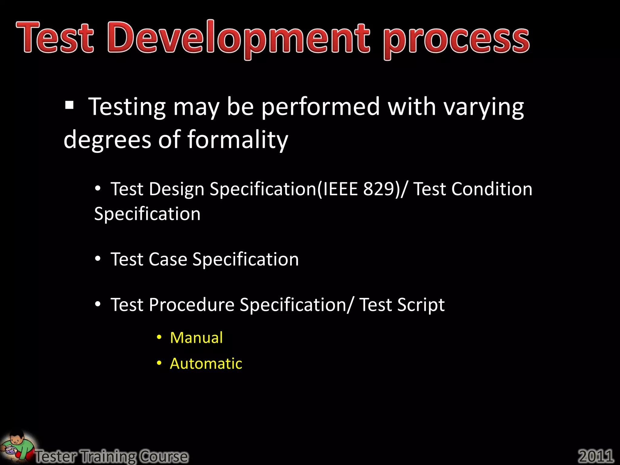  Testing may be performed with varying
    degrees of formality
        • Test Design Specification(IEEE 829)/ Test Condition
        Specification

        • Test Case Specification

        • Test Procedure Specification/ Test Script
                 • Manual
                 • Automatic




Tester Training Course                                          2011
 