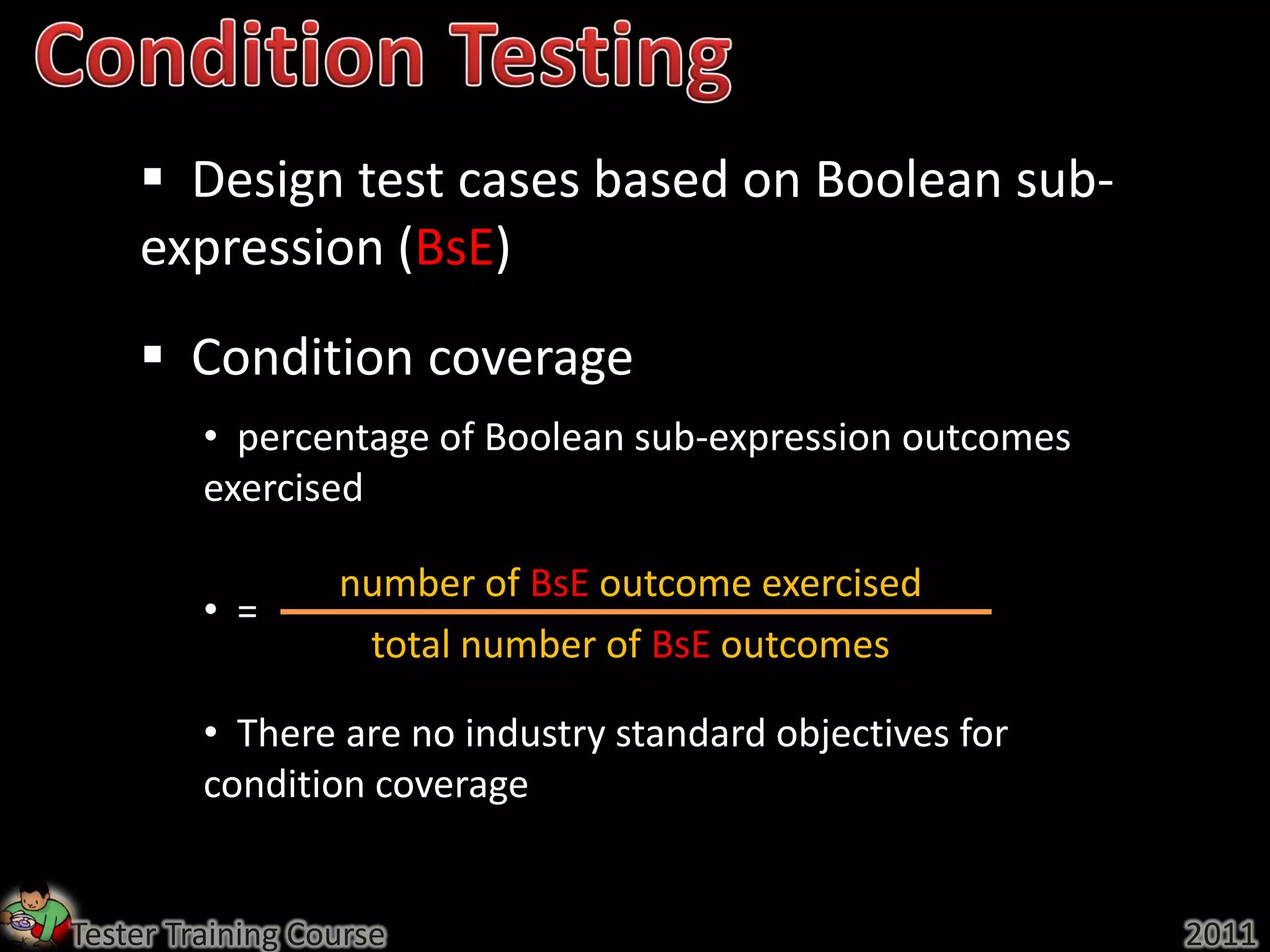  Design test cases based on Boolean sub-
    expression (BsE)
     Condition coverage
         • percentage of Boolean sub-expression outcomes
         exercised

                  number of BsE outcome exercised
         • =
                   total number of BsE outcomes

         • There are no industry standard objectives for
         condition coverage


Tester Training Course                                     2011
 