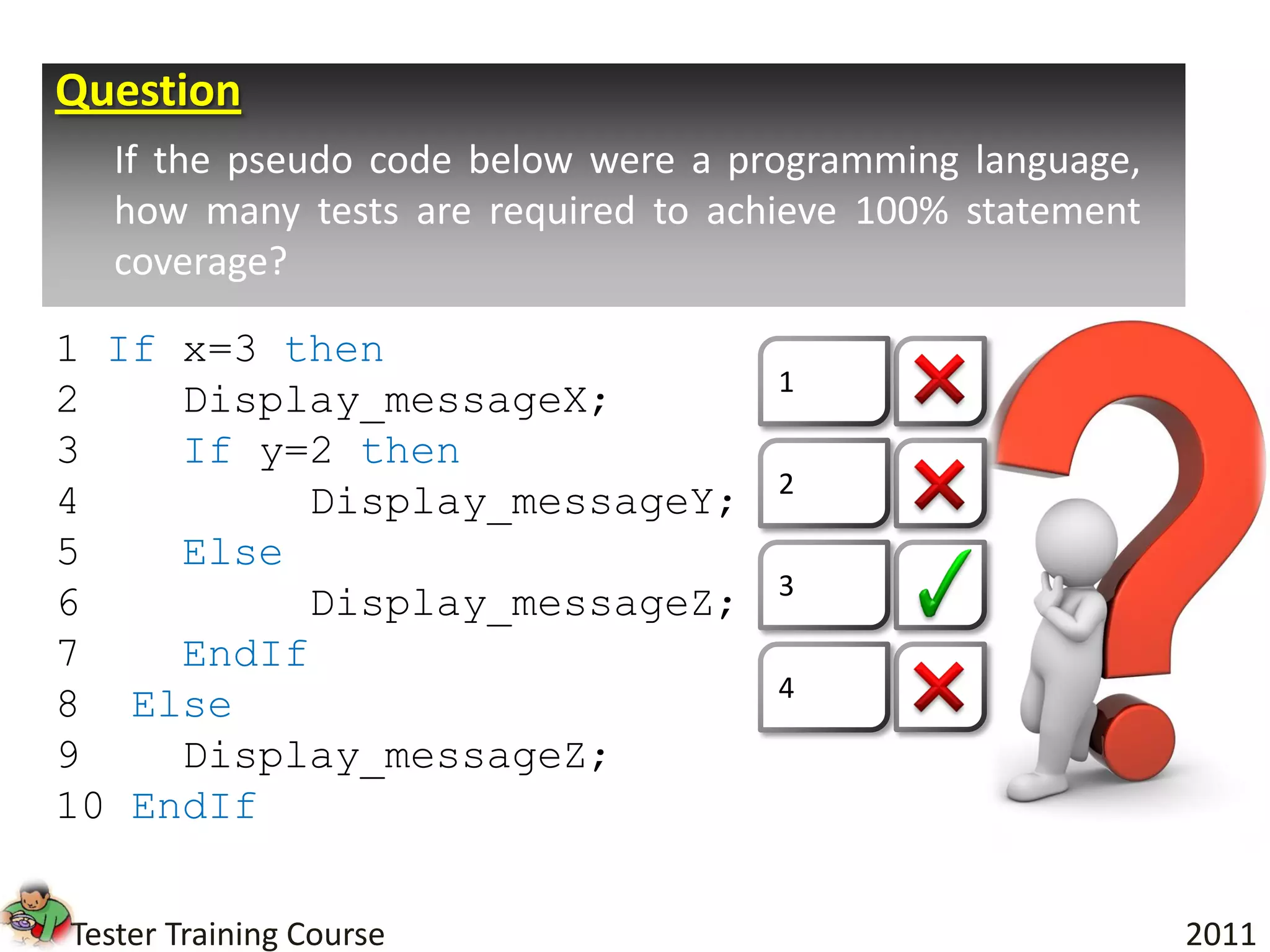 Question
   If the pseudo code below were a programming language,
   how many tests are required to achieve 100% statement
   coverage?

1 If x=3 then
                                     1
2    Display_messageX;
3    If y=2 then
                                     2
4         Display_messageY;
5    Else
                                     3
6         Display_messageZ;
7    EndIf
                                     4
8 Else
9    Display_messageZ;
10 EndIf


Tester Training Course                                     2011
 