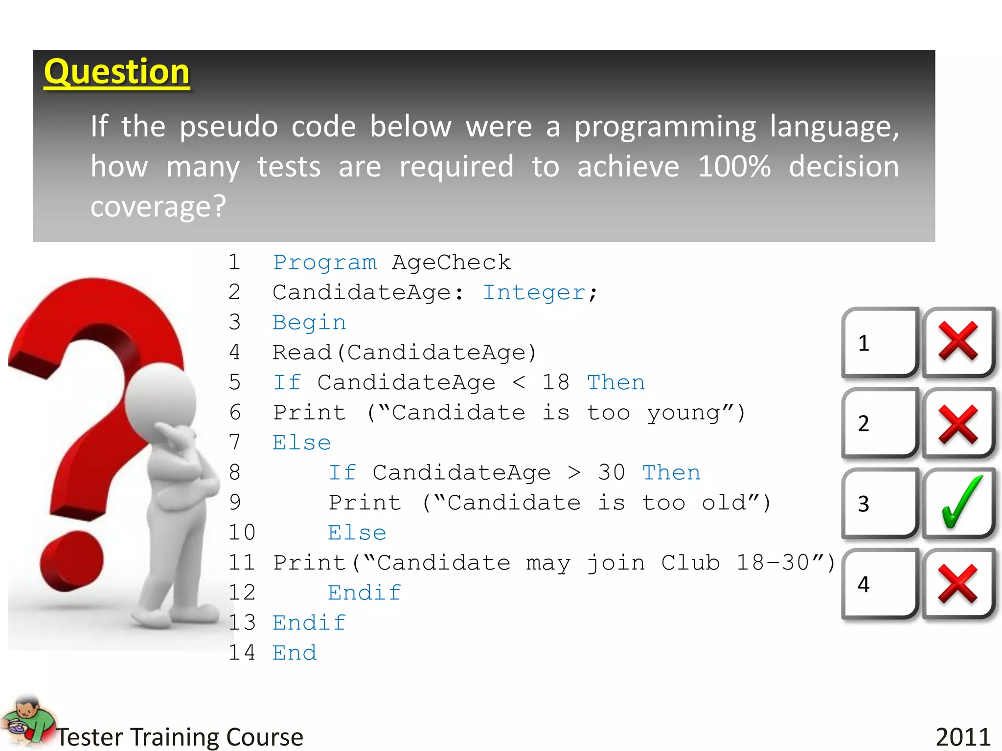 Question
   If the pseudo code below were a programming language,
   how many tests are required to achieve 100% decision
   coverage?
               1    Program AgeCheck
               2    CandidateAge: Integer;
               3    Begin
               4    Read(CandidateAge)                       1
               5    If CandidateAge < 18 Then
               6    Print (“Candidate is too young”)         2
               7    Else
               8        If CandidateAge > 30 Then
               9        Print (“Candidate is too old”)       3
               10       Else
               11   Print(“Candidate may join Club 18–30”)
               12       Endif                                4
               13   Endif
               14   End


Tester Training Course                                           2011
 