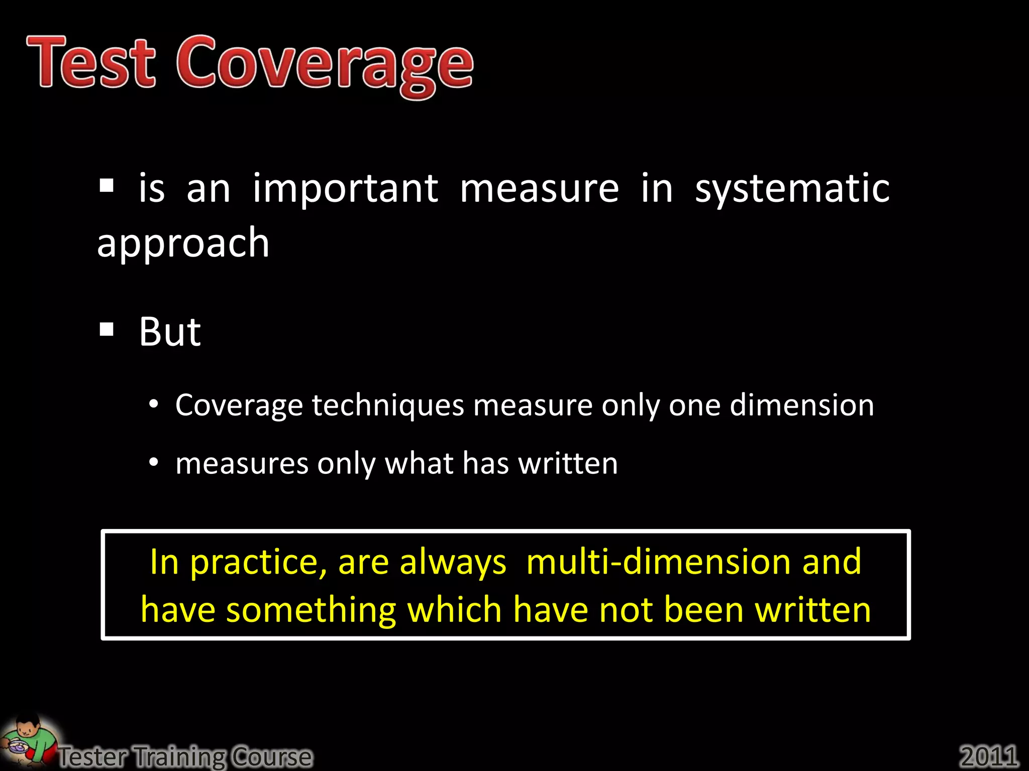  is an important measure in systematic
   approach
    But
       • Coverage techniques measure only one dimension
       • measures only what has written

       In practice, are always multi-dimension and
       have something which have not been written


Tester Training Course                                    2011
 