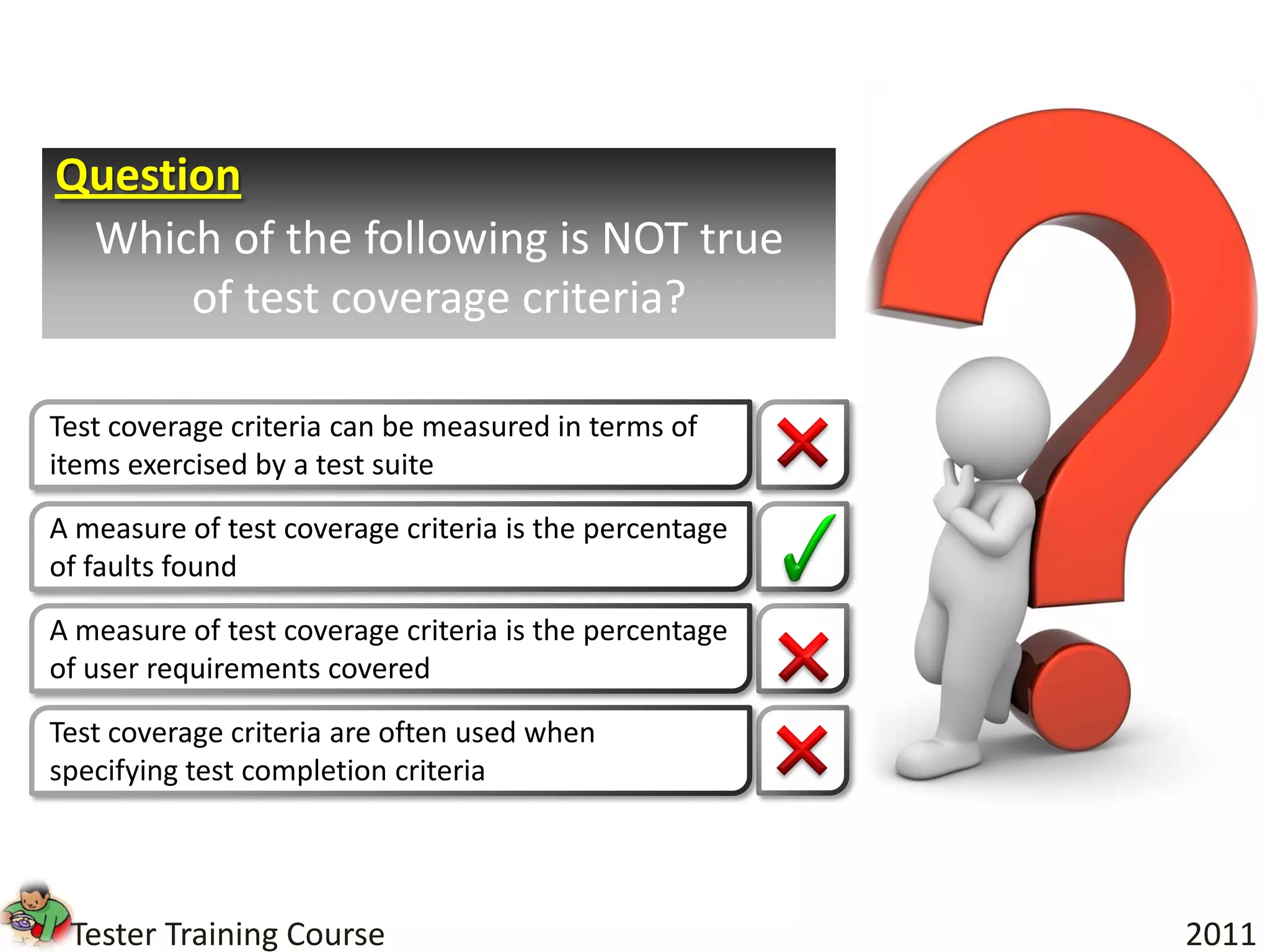 Question
 Which of the following is NOT true
      of test coverage criteria?

Test coverage criteria can be measured in terms of
items exercised by a test suite

A measure of test coverage criteria is the percentage
of faults found

A measure of test coverage criteria is the percentage
of user requirements covered

Test coverage criteria are often used when
specifying test completion criteria




 Tester Training Course                                 2011
 