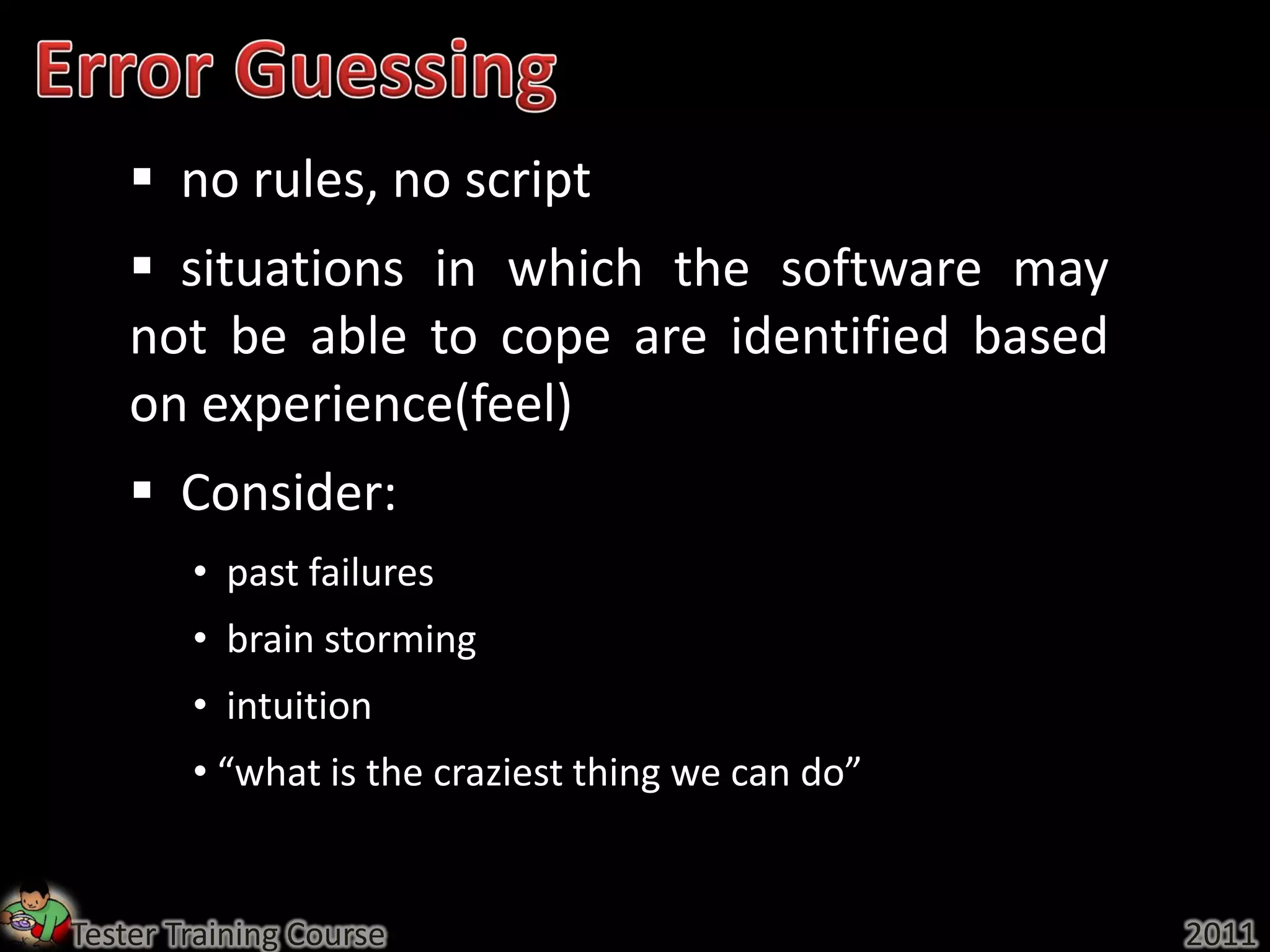  no rules, no script
     situations in which the software may
    not be able to cope are identified based
    on experience(feel)
     Consider:
        • past failures
        • brain storming
        • intuition
        • “what is the craziest thing we can do”


Tester Training Course                             2011
 