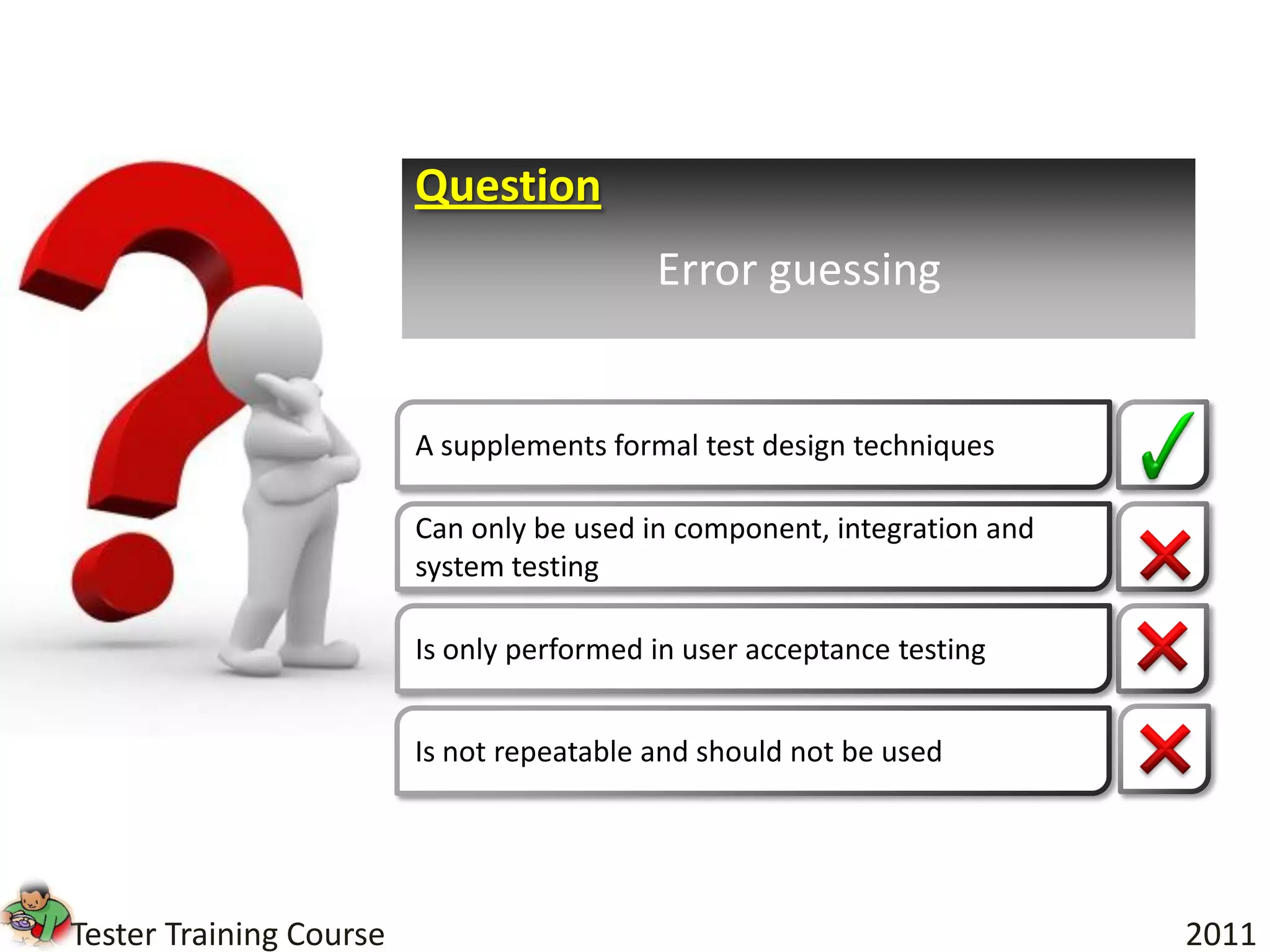 Question
                                           Error guessing


                         A supplements formal test design techniques

                         Can only be used in component, integration and
                         system testing

                         Is only performed in user acceptance testing


                         Is not repeatable and should not be used




Tester Training Course                                                    2011
 