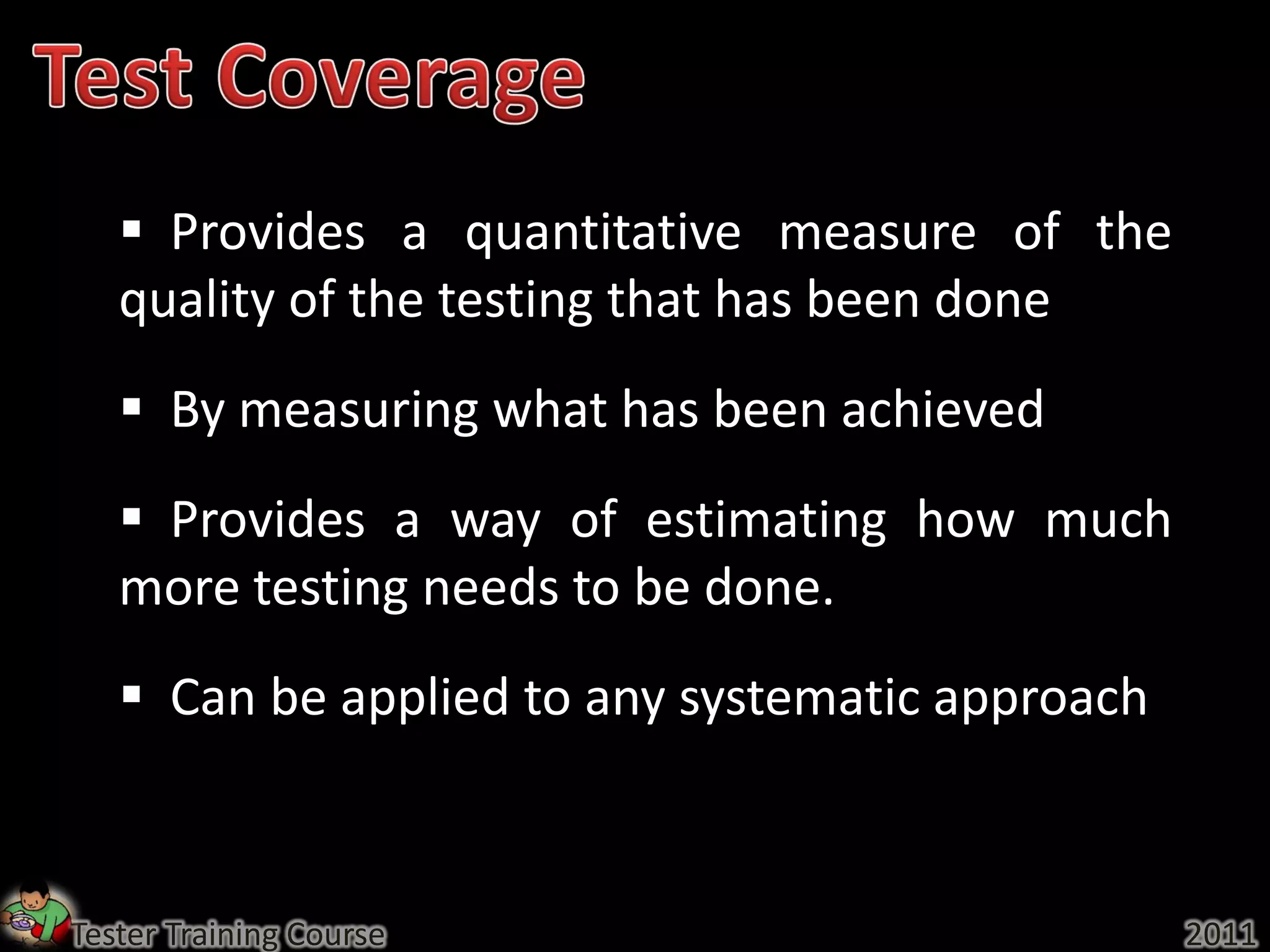  Provides a quantitative measure of the
   quality of the testing that has been done
    By measuring what has been achieved
    Provides a way of estimating how much
   more testing needs to be done.
    Can be applied to any systematic approach



Tester Training Course                           2011
 