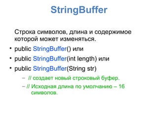 StringBuffer

    Строка символов, длина и содержимое
    которой может изменяться.

    public StringBuffer() или

    public StringBuffer(int length) или

    public StringBuffer(String str)
      – // создает новый строковый буфер.
      – // Исходная длина по умолчанию – 16
           символов.
 