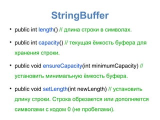 StringBuffer

    public int length() // длина строки в символах.


    public int capacity() // текущая ёмкость буфера для
    хранения строки.


    public void ensureCapacity(int minimumCapacity) //
    установить минимальную ёмкость буфера.


    public void setLength(int newLength) // установить
    длину строки. Строка обрезается или дополняется
    символами с кодом 0 (не пробелами).
 