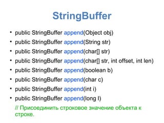 StringBuffer

    public StringBuffer append(Object obj)

    public StringBuffer append(String str)

    public StringBuffer append(char[] str)

    public StringBuffer append(char[] str, int offset, int len)

    public StringBuffer append(boolean b)

    public StringBuffer append(char c)

    public StringBuffer append(int i)

    public StringBuffer append(long l)
    // Присоединить строковое значение объекта к
    строке.
 