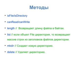 Методы

    isFile/isDirectory


    canRead/canWrite


    length // Возвращает длину файла в байтах.


    list // если объект File директория, то возвращает
    массив строк из заголовков файлов директории.


    mkdir // Создает новую директорию.


    delete // Удаляет директорию.
 