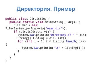 Директория. Пример
public class DirListing {
  public static void main(String[] args) {
     File dir = new
File(System.getProperty("user.dir"));
     if (dir.isDirectory()) {
       System.out.println("Directory of " + dir);
       String[] listing = dir.list();
       for (int i = 0; i < listing.length; i++)
{
          System.out.println("t" + listing[i]);
       }
     }
  }
}
 